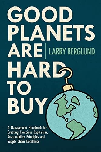 Good Planets are Hard to Buy A Management Handbook for Creating Conscious Capitalism, Sustainability Principles and Supply Chain Excellence