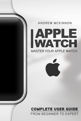 Apple Watch Master Your Apple Watch - Complete User Guide From Beginners to Expert