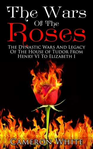 The Wars of the Roses The Dynastic Wars and Legacy of the House of Tudor from Henry VI to Elizabeth I