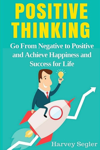 Positive Thinking Go from Negative to Positive and Achieve Happiness and Success for Life