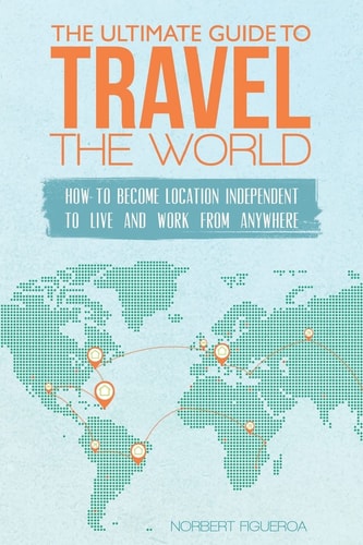 The Ultimate Guide To Travel The World How To Become Location Independent To Live And Work From Anywhere