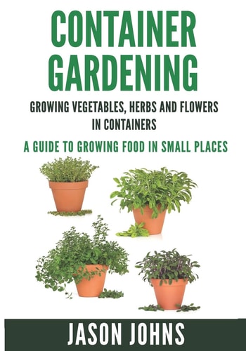 Container Gardening - Growing Vegetables, Herbs and Flowers in Containers A Guide To Growing Food In Small Places
