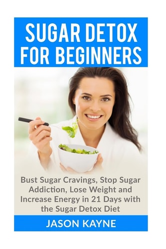Sugar Detox For Beginners How to Bust Sugar Cravings, Stop Sugar Addiction, Lose Weight and Increase Energy in 21 Days with the Sugar Detox Diet