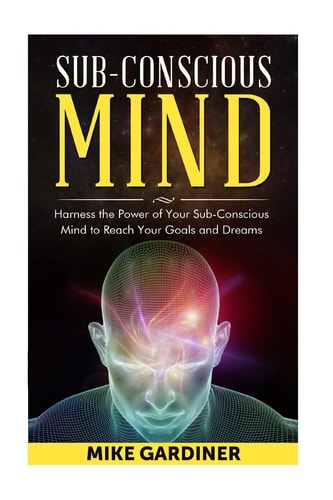 Subconscious Mind Harness the Power of Your Sub-Conscious Mind to Reach Your Goals and Dreams