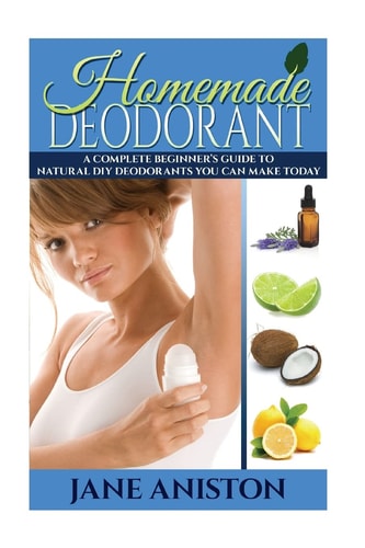 Homemade Deodorant A Complete Beginner's Guide to Natural DIY Deodorants You Can Make Today