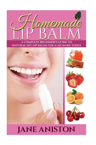Homemade Lip Balm A Complete Beginner's Guide To Natural DIY Lip Balms You Can Make Today