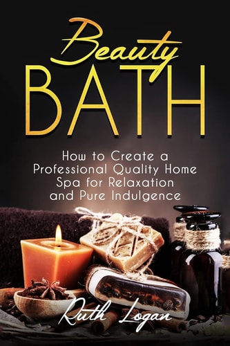 Beauty Bath How to Create a Professional Quality Home Spa for Relaxation and Pure Indulgence