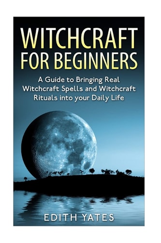 Witchcraft: Witchcraft for Beginners A Guide to Bringing Real Witchcraft Spells and Witchcraft Rituals Into Your Daily Life