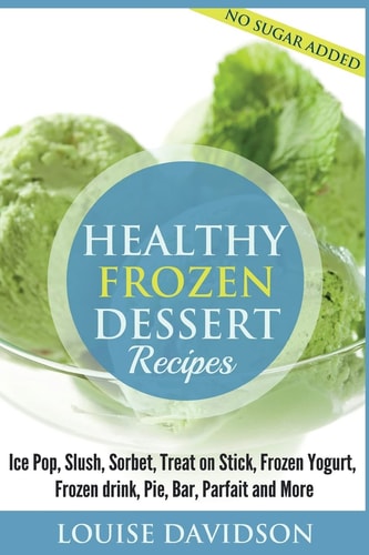 Healthy Frozen Dessert Recipes No Sugar Added! Ice Pops, Slushes, Sorbet, Treats on Sticks, Frozen Yogurt, Frozen Drinks, Pies, Bars, Parfaits and More
