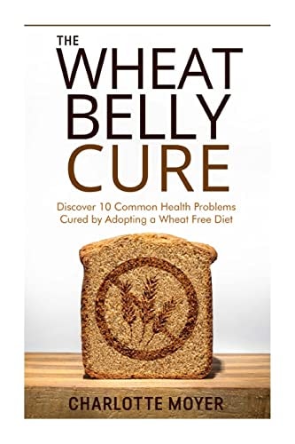 The Wheat Belly Cure Discover 10 Common Health Problems Cured by Adopting a Wheat Free Diet