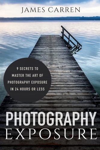 Photography Exposure 9 Secrets to Master The Art of Photography Exposure in 24h Or Less