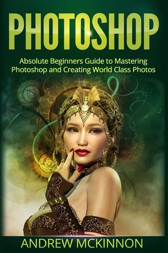 Photoshop Absolute Beginners Guide to Mastering Photoshop and Creating World Class Photos