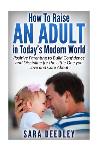 How to Raise in Adult in Today's Modern World Positive Parenting to Build Confidence and Discipline for the Little One You Love and Care About