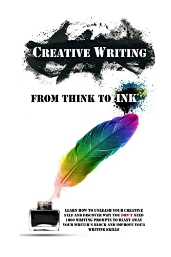 Creative Writing - From Think To Ink Learn How To Unleash Your Creative Self and Discover Why You Don't Need 1000 Writing Prompts To Blast Away Your Writer's Block and Improve Your Writing Skills