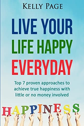 Live Your Life Happy Everyday Top 7 Proven Approaches to Achieve True Happiness with Little Or No Money Involved