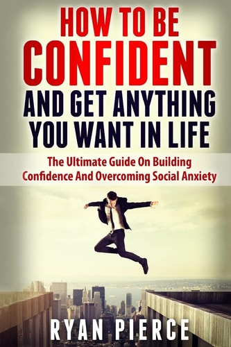How to Be Confident and Get Anything You Want in Life The Ultimate Guide on Building Confidence and Overcoming Social Anxiety