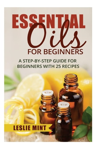 Essential Oils for Beginners A Step-By-Step Guide for Beginners with 25 Recipes