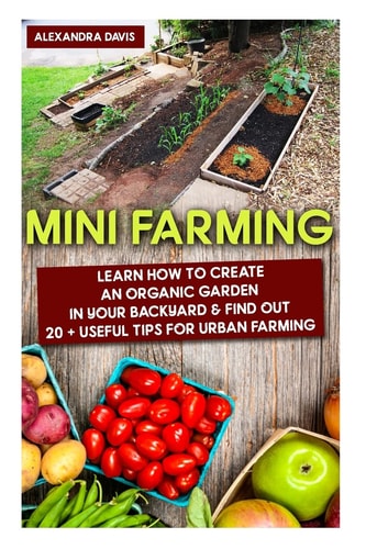 Mini Farming: Learn How to Create an Organic Garden in Your Backyard and Find Out 20 + Useful Tips for Urban Farming (Mini Farm, Organic Gathering)