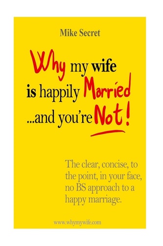 Why My Wife is Happily Married.... And You're Not! The Clear, Concise, In Your Face, No BS Approach to a Happy Marriage