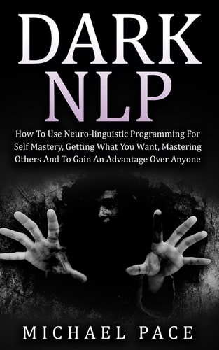 Dark NLP How To Use Neuro-linguistic Programming For Self Mastery, Getting What You Want, Mastering Others And To Gain An Advantage Over Anyone