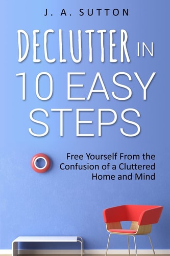 Declutter in 10 Easy Steps Free Yourself From The Confusion of a Cluttered Home and Mind