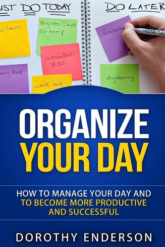 Organize Your Day How to Manage Your Day and to Become More Productive and Successful