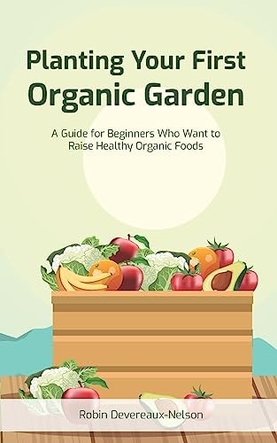 Planting Your First Organic Garden A Guide For Beginners Who Want To Raise Healthy Organic Foods