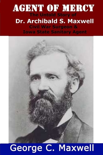 Agent of Mercy The Untold Story of Dr. Archibald S. Maxwell, Civil War Surgeon & Iowa State Sanitary Agent