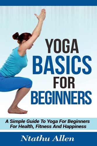 Yoga Basics For Beginners A Simple Guide To Yoga For Beginners For Health, Fitness And Happiness