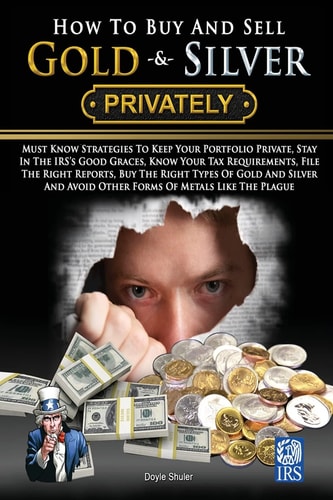 How to Buy and Sell Gold and Silver PRIVATELY Must Know Strategies to Keep Your Portfolio Private, Stay in the IRS's Good Graces, Know Your Tax Requirements, File the Right Reports, Buy the Right Types of Gold and Silver and Avoice Other Forms of Metals L