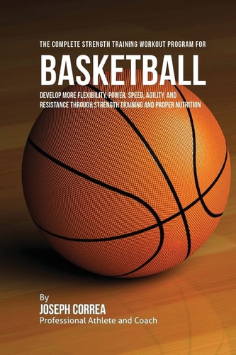 The Complete Strength Training Workout Program for Basketball Develop More Flexibility, Power, Speed, Agility, and Resistance Through Strength Training and Proper Nutrition