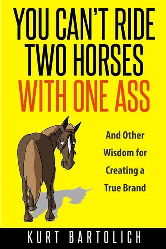 You Can't Ride Two Horses With One Ass And Other Wisdom for Creating a True Brand