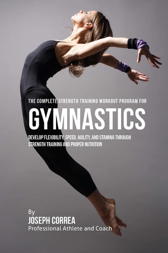 The Complete Strength Training Workout Program for Gymnastics Develop Flexibility, Speed, Agility, and Stamina Through Strength Training and Proper Nutrition