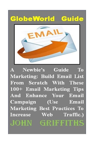 A Newbies Guide To Marketing Build Email List From Scratch With These 100+ Email Marketing Tips And Enhance Your Email Campaign (Use Email Marketing Best Practices To Increase Web Traffic.)