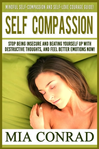 Self-Compassion Mindful Self-Compassion And Self-Love Courage Guide! Stop Being Insecure And Beating Yourself Up With Destructive Thoughts, And Feel Better Emotions NOW!