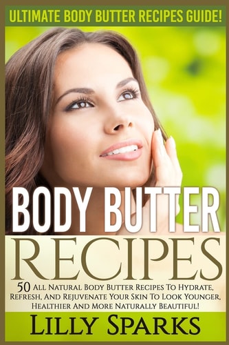 Body Butter Recipes Ultimate Body Butter Recipes Guide! 50 All Natural Body Butter Recipes To Hydrate, Refresh, And Rejuvenate Your Skin To Look Younger, Healthier And More Naturally Beautiful!