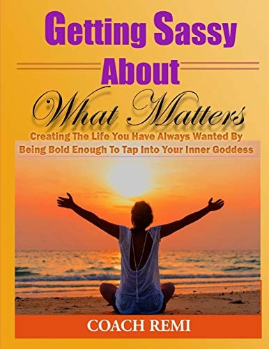 Getting Sassy About What Matters Creating The Life You Have Always Wanted by Being Bold Enough To Tap Into Your Inner Goddess