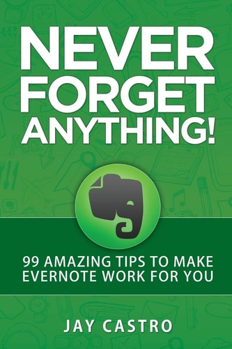 Never Forget Anything! 99 Amazing Tips to Make Evernote Work for You