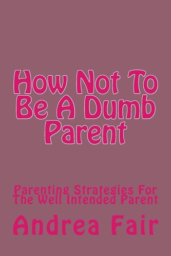 How Not to Be a Dumb Parent Parenting Strategies for the Well Intended Parent
