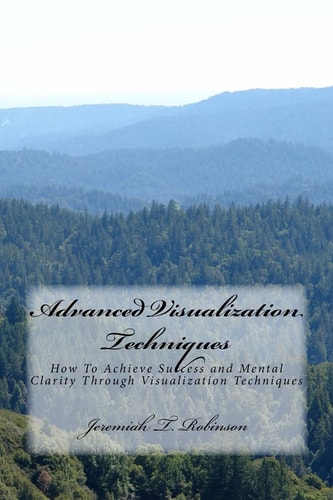 Advanced Visualization Techniques How To Achieve Success and Mental Clarity Through Visualization Techniques