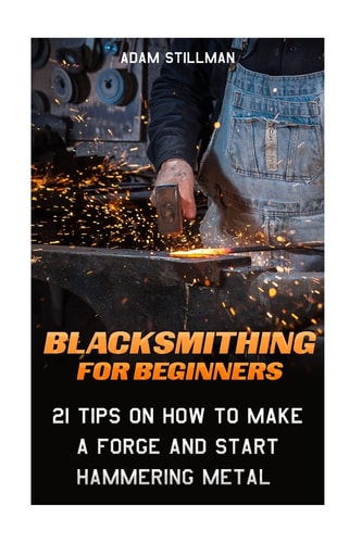 Blacksmithing for Beginners: 21 Tips on How to Make a Forge and Start Hammering Metal (Blacksmithing, Blacksmith, How to Blacksmith, How to Blacksmithing, Metal Work)