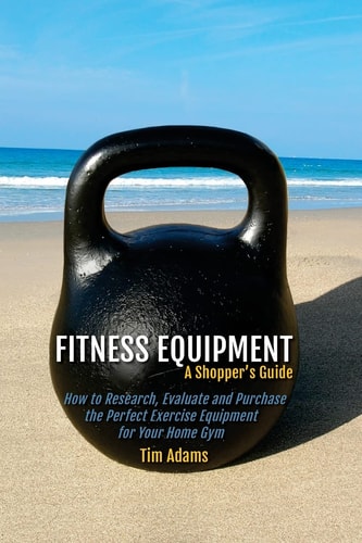 Fitness Equipment - a Shopper's Guide How to Research, Evaluate and Purchase the Perfect Exercise Equipment for Your Home Gym