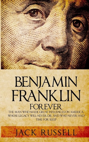Benjamin Franklin Forever The Man Who Made Great Influences on America, Whose Legacy Will Never Die, and Who Never Had Time for Sleep