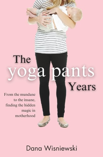 The Yoga Pants Years From the Mundane to the Insane, Finding the Hidden Magic in Motherhood