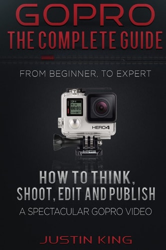 GoPro - The Complete Guide How to Think, Shoot, Edit And Publish a Spectacular GoPro Video
