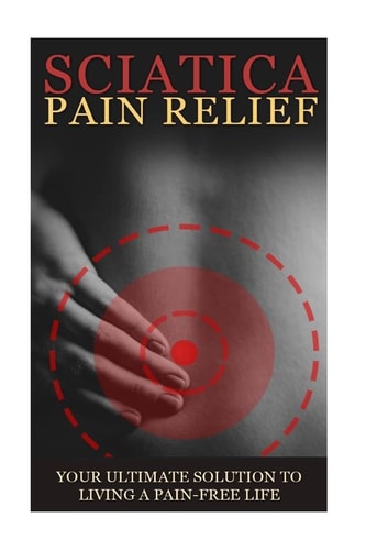 Sciatica Back Pain Symptoms, Causes and Remedies - a Complete Guide Everything You Should Know about Sciatica, Coccyx and Back Pain, Including Easy to Follow Exercise, Yoga, Home Remedies and Details about Available Medical Treatments