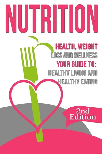Nutrition: Health, Weight Loss and Wellness Your Guide To: Healthy Living and Healthy Eating