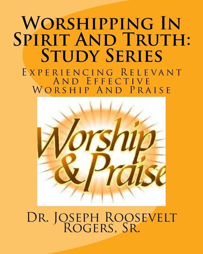 Worshipping In The Spirit And Truth Study Series: Relevant And Effective Worship And Praise