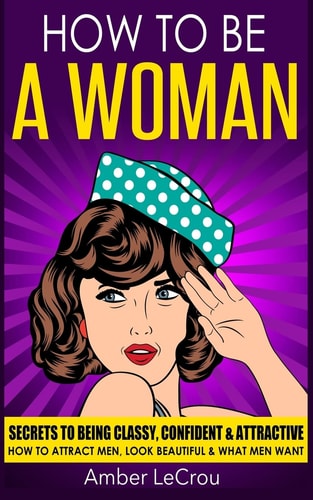 How to Be a Woman Secrets to Being Classy, Confident and Attractive - How to Attract Men, Look Beautiful and What Men Want
