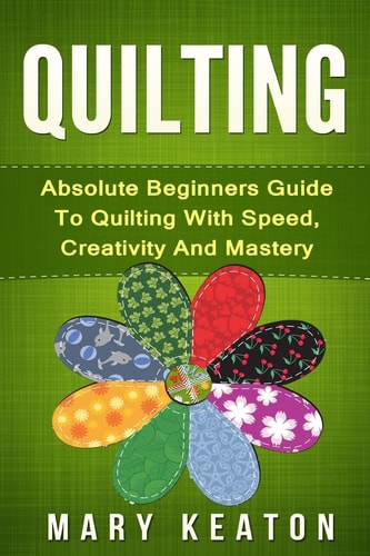 Quilting Absolute Beginners Guide to Quilting with Speed, Creativity and Mastery